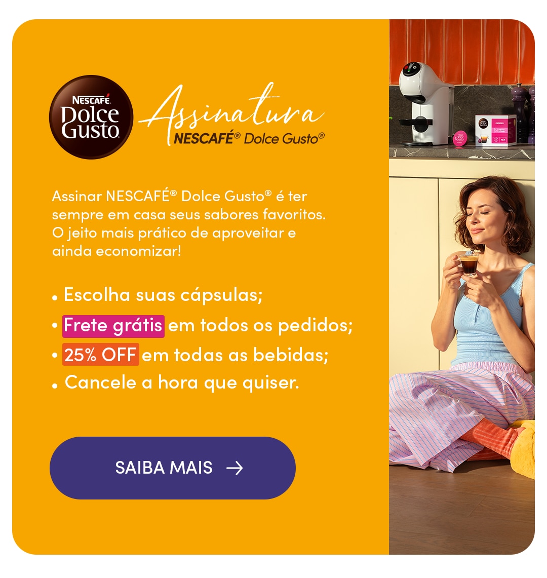 Assine Nescafé Dolce Gusto e ganhe Frete grátis e 25% OFF em todas as bebidas Banner da Assinatura Nescafé Dolce Gusto com cafeteira de cápsulas, caixa de cápsulas e uma pessoa segurando uma xícara de café. A assinatura permite escolher as cápsulas, oferece Frete grátis em todos os pedidos, 25% OFF em todas as bebidas e cancelament